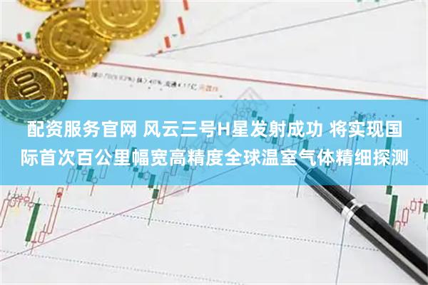 配资服务官网 风云三号H星发射成功 将实现国际首次百公里幅宽高精度全球温室气体精细探测