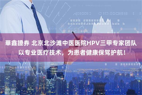 華鑫證券 北京北沙滩中医医院HPV三甲专家团队 以专业医疗技术,为患者健康保驾护航!