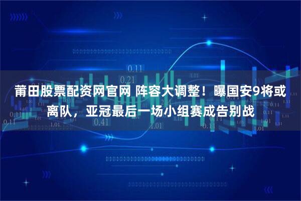 莆田股票配资网官网 阵容大调整！曝国安9将或离队，亚冠最后一场小组赛成告别战