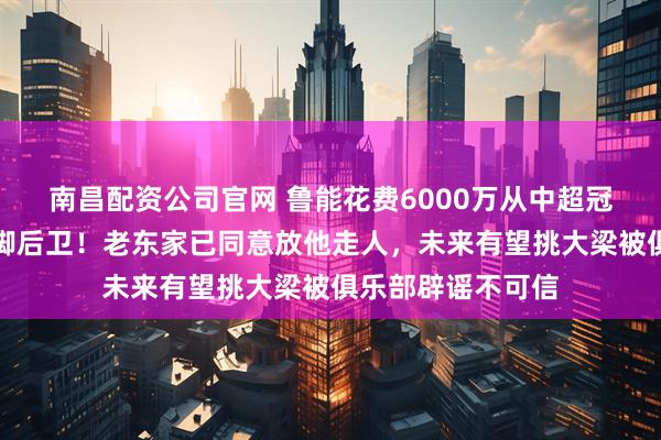 南昌配资公司官网 鲁能花费6000万从中超冠军队引进大牌国脚后卫！老东家已同意放他走人，未来有望挑大梁被俱乐部辟谣不可信