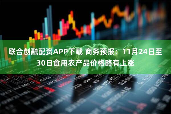 联合创融配资APP下载 商务预报：11月24日至30日食用农产品价格略有上涨