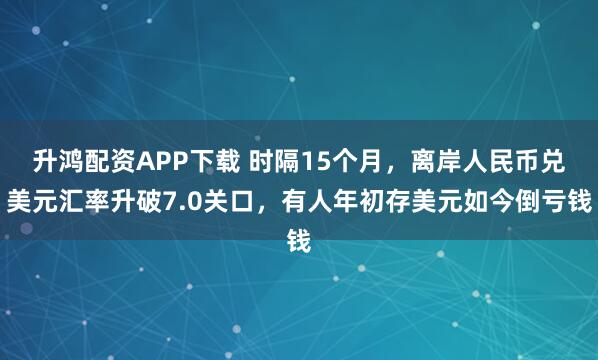 升鸿配资APP下载 时隔15个月，离岸人民币兑美元汇率升破7.0关口，有人年初存美元如今倒亏钱
