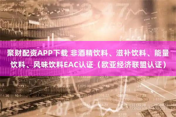 聚财配资APP下载 非酒精饮料、滋补饮料、能量饮料、风味饮料EAC认证(欧亚经济联盟认证)