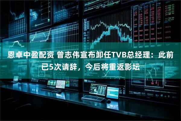 恩卓中盈配资 曾志伟宣布卸任TVB总经理：此前已5次请辞，今后将重返影坛