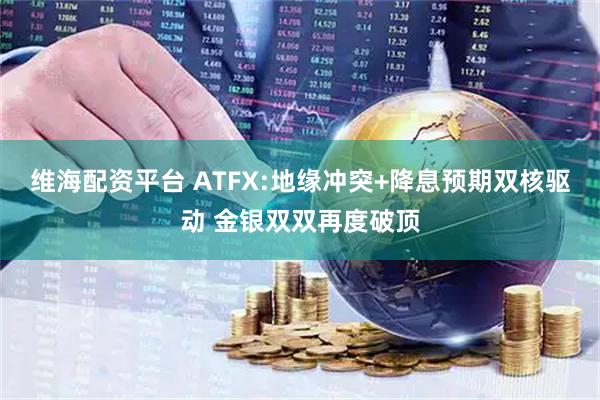 维海配资平台 ATFX:地缘冲突+降息预期双核驱动 金银双双再度破顶
