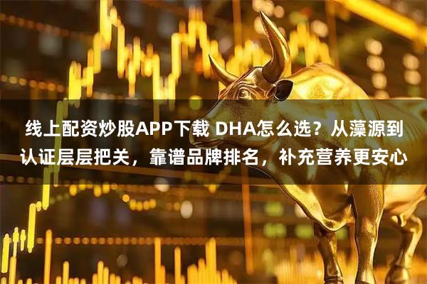 线上配资炒股APP下载 DHA怎么选？从藻源到认证层层把关，靠谱品牌排名，补充营养更安心