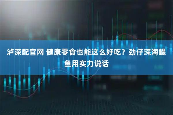 泸深配官网 健康零食也能这么好吃？劲仔深海鳀鱼用实力说话