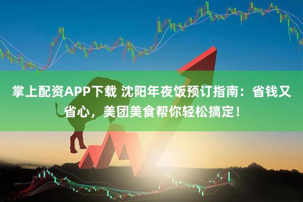 掌上配资APP下载 沈阳年夜饭预订指南：省钱又省心，美团美食帮你轻松搞定！