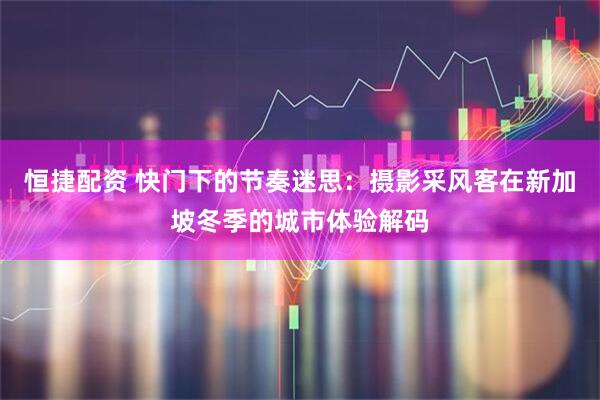 恒捷配资 快门下的节奏迷思:摄影采风客在新加坡冬季的城市体验解码
