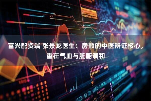富兴配资端 张景龙医生：房颤的中医辨证核心，重在气血与脏腑调和