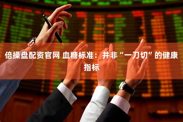 倍操盘配资官网 血糖标准：并非“一刀切”的健康指标