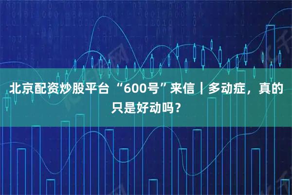 北京配资炒股平台 “600号”来信｜多动症，真的只是好动吗？