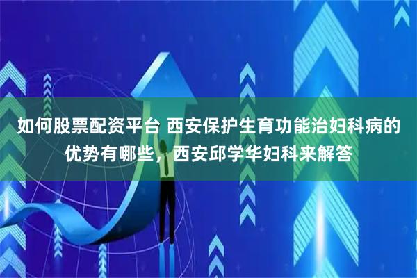 如何股票配资平台 西安保护生育功能治妇科病的优势有哪些,西安邱学华妇科来解答