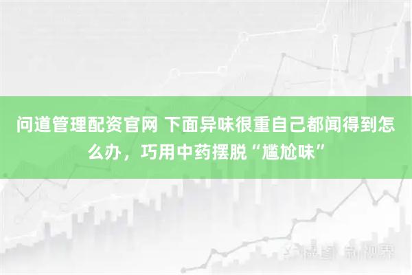 问道管理配资官网 下面异味很重自己都闻得到怎么办,巧用中药摆脱“尴尬味”