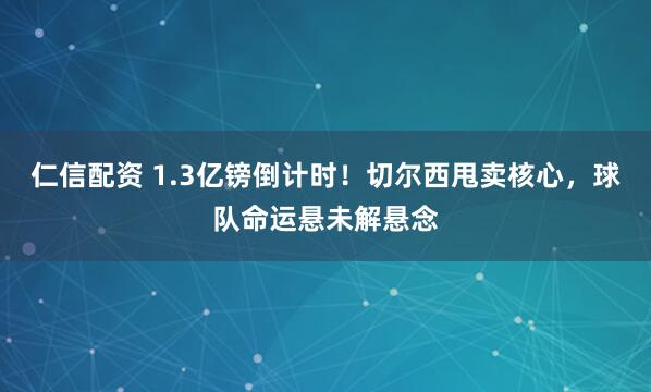 仁信配资 1.3亿镑倒计时！切尔西甩卖核心，球队命运悬未解悬念