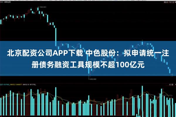 北京配资公司APP下载 中色股份：拟申请统一注册债务融资工具规模不超100亿元