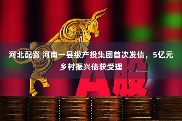 河北配资 河南一县级产投集团首次发债,5亿元乡村振兴债获受理